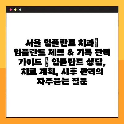 서울 임플란트 치과| 임플란트 체크 & 기록 관리 가이드 | 임플란트 상담, 치료 계획, 사후 관리