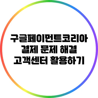 구글페이먼트코리아 결제 문제 해결: 고객센터 활용하기