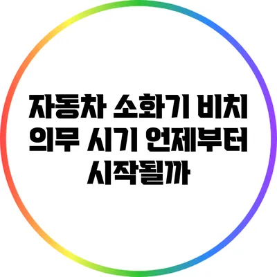 자동차 소화기 비치 의무 시기: 언제부터 시작될까?