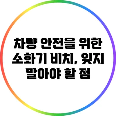 차량 안전을 위한 소화기 비치, 잊지 말아야 할 점