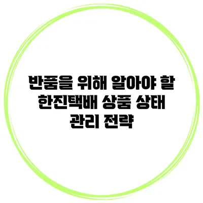 반품을 위해 알아야 할 한진택배 상품 상태 관리 전략