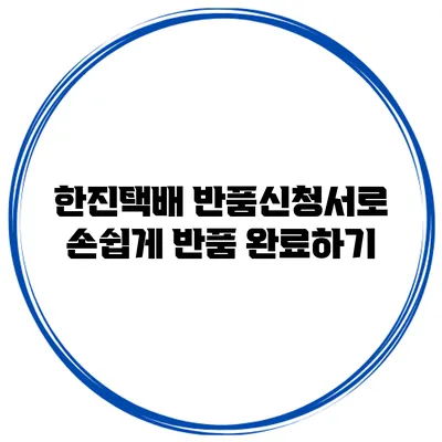 한진택배 반품신청서로 손쉽게 반품 완료하기